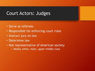 Court Actors: Judges
• Serve as referees
• Responsible for enforcing court rules
• Instruct jury on law
• Determine law
• Not representative of American society
• Mostly white, male, upper middle class
 