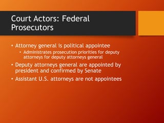 Court Actors: Federal
Prosecutors
• Attorney general is political appointee
• Administrates prosecution priorities for deputy
attorneys for deputy attorneys general
• Deputy attorneys general are appointed by
president and confirmed by Senate
• Assistant U.S. attorneys are not appointees
 