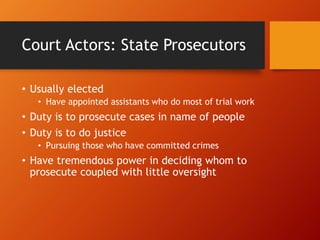 Court Actors: State Prosecutors
• Usually elected
• Have appointed assistants who do most of trial work
• Duty is to prosecute cases in name of people
• Duty is to do justice
• Pursuing those who have committed crimes
• Have tremendous power in deciding whom to
prosecute coupled with little oversight
 