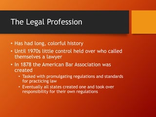 The Legal Profession
• Has had long, colorful history
• Until 1970s little control held over who called
themselves a lawyer
• In 1878 the American Bar Association was
created
• Tasked with promulgating regulations and standards
for practicing law
• Eventually all states created one and took over
responsibility for their own regulations
 