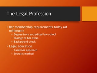 The Legal Profession
• Bar membership requirements today (at
minimum)
• Degree from accredited law school
• Passage of bar exam
• Background check
• Legal education
• Casebook approach
• Socratic method
 