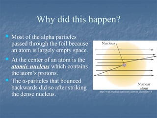 Why did this happen?
 Most of the alpha particles
passed through the foil because
an atom is largely empty space.
 At the center of an atom is the
atomic nucleus which contains
the atom’s protons.
 The α-particles that bounced
backwards did so after striking
the dense nucleus.
http://wps.prenhall.com/esm_corwin_chemistry_4
 
