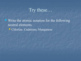 Try these…
 Write the atomic notation for the following
neutral elements.
 Chlorine, Cadmium, Manganese
 