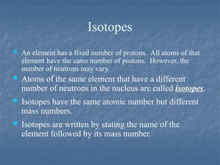 Isotopes
 An element has a fixed number of protons. All atoms of that
element have the same number of protons. However, the
number of neutrons may vary.
 Atoms of the same element that have a different
number of neutrons in the nucleus are called isotopes.
 Isotopes have the same atomic number but different
mass numbers.
 Isotopes are written by stating the name of the
element followed by its mass number.
 