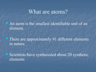 What are atoms?
 An atom is the smallest identifiable unit of an
element.
 There are approximately 91 different elements
in nature.
 Scientists have synthesized about 20 synthetic
elements
 