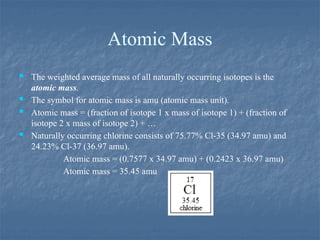 Atomic Mass
 The weighted average mass of all naturally occurring isotopes is the
atomic mass.
 The symbol for atomic mass is amu (atomic mass unit).
 Atomic mass = (fraction of isotope 1 x mass of isotope 1) + (fraction of
isotope 2 x mass of isotope 2) + …
 Naturally occurring chlorine consists of 75.77% Cl-35 (34.97 amu) and
24.23% Cl-37 (36.97 amu).
Atomic mass = (0.7577 x 34.97 amu) + (0.2423 x 36.97 amu)
Atomic mass = 35.45 amu
 