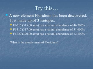 Try this…
 A new element Floridium has been discovered.
It is made up of 3 isotopes.
 Fl-315 (315.00 amu) has a natural abundance of 46.700%
 Fl-317 (317.00 amu) has a natural abundance of 31.000%
 Fl-320 (320.00 amu) has a natural abundance of 22.300%
What is the atomic mass of Floridium?
 