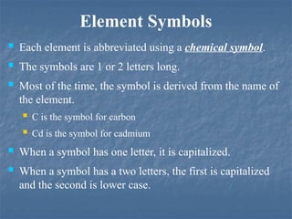Element Symbols
 Each element is abbreviated using a chemical symbol.
 The symbols are 1 or 2 letters long.
 Most of the time, the symbol is derived from the name of
the element.
 C is the symbol for carbon
 Cd is the symbol for cadmium
 When a symbol has one letter, it is capitalized.
 When a symbol has a two letters, the first is capitalized
and the second is lower case.
 