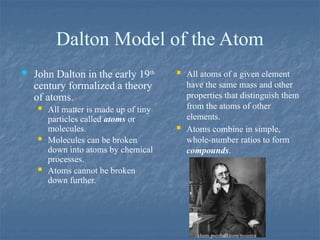 Dalton Model of the Atom
 John Dalton in the early 19th
century formalized a theory
of atoms.
 All matter is made up of tiny
particles called atoms or
molecules.
 Molecules can be broken
down into atoms by chemical
processes.
 Atoms cannot be broken
down further.
 All atoms of a given element
have the same mass and other
properties that distinguish them
from the atoms of other
elements.
 Atoms combine in simple,
whole-number ratios to form
compounds.
chem.prenhall.com/trointro
 