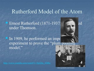 Rutherford Model of the Atom
 Ernest Rutherford (1871-1937) had worked
under Thomson.
 In 1909, he performed an important
experiment to prove the “plum pudding
model.”
chem.prenhall.com/trointro
http://www.youtube.com/watch?v=5pZj0u_XMbc
 