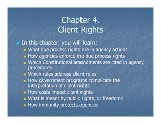 Chapter 4.
Client Rights
In this chapter, you will learn:
What due process rights are in agency actions
How agencies enforce the due process rights
Which Constitutional amendments are cited in agency
procedures
Which rules address client rules
How government programs complicate the
interpretation of client rights
How costs impact client rights
What is meant by public rights, or freedoms
How immunity protects agencies
 