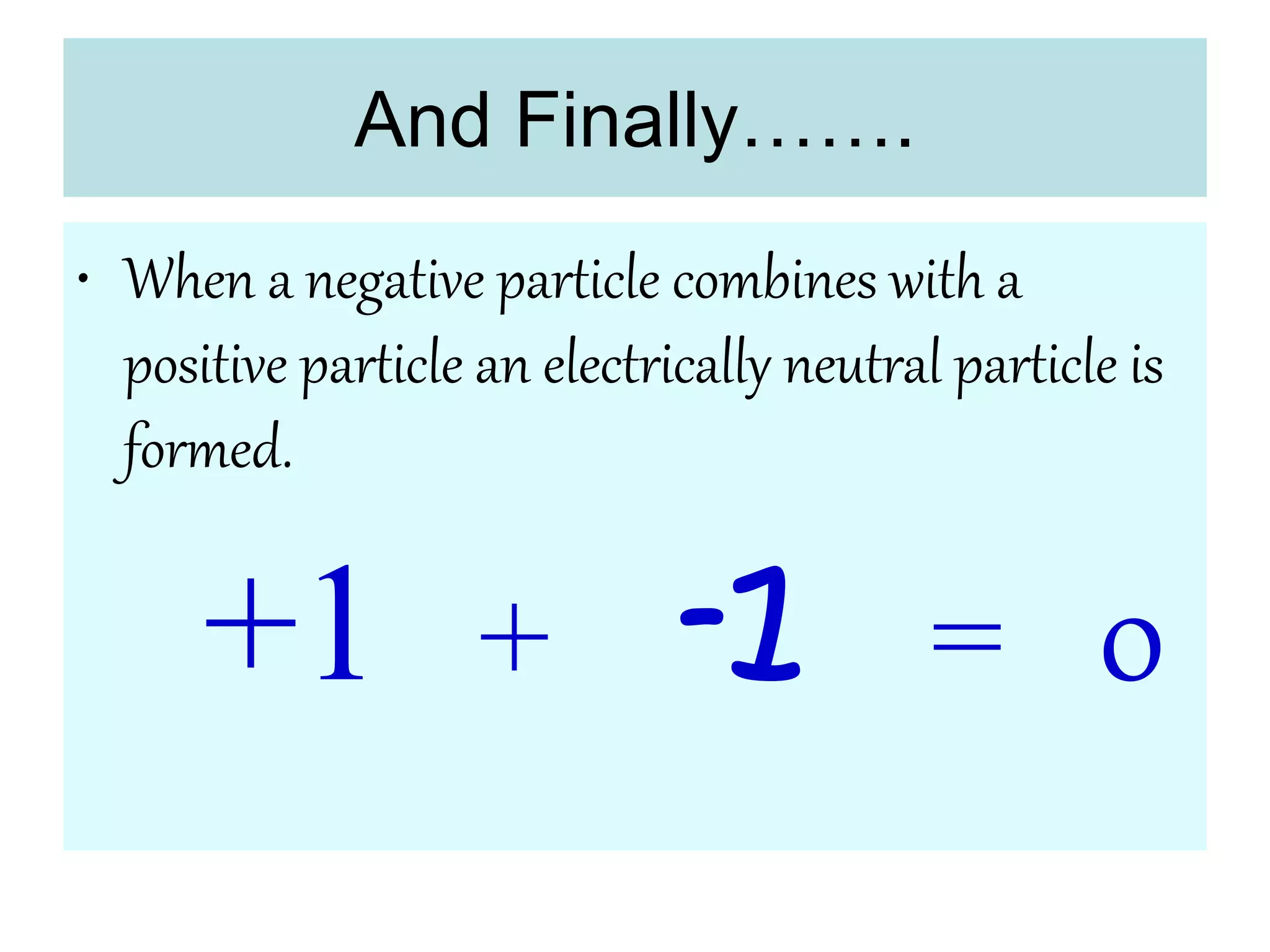 And Finally…….
• When a negative particle combines with a
positive particle an electrically neutral particle is
formed.
+1 + -1 = 0
 