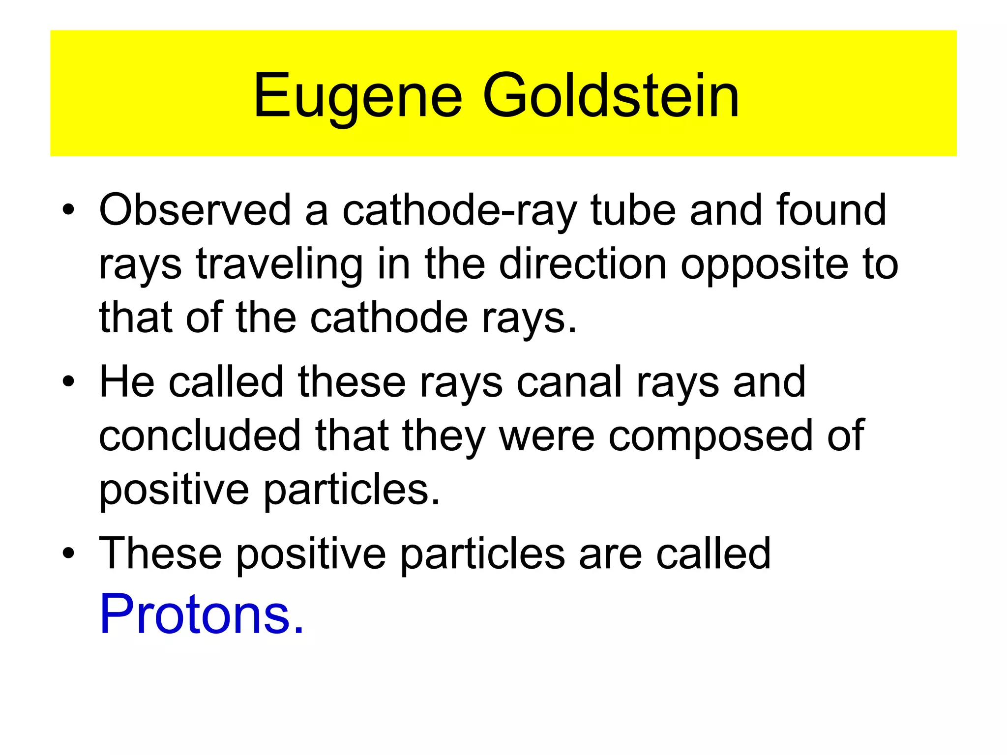 Eugene Goldstein
• Observed a cathode-ray tube and found
rays traveling in the direction opposite to
that of the cathode rays.
• He called these rays canal rays and
concluded that they were composed of
positive particles.
• These positive particles are called
Protons.
 