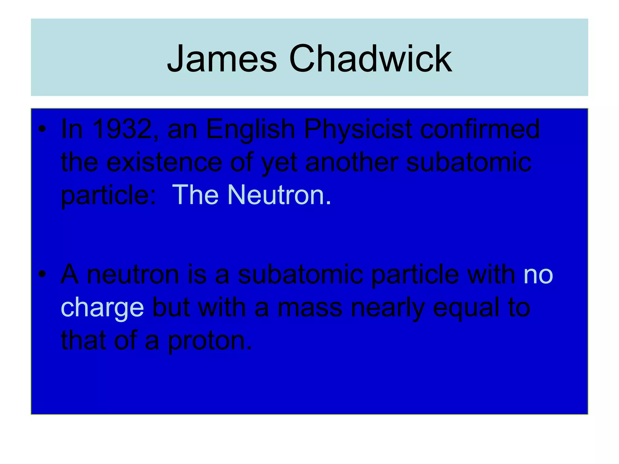 James Chadwick
• In 1932, an English Physicist confirmed
the existence of yet another subatomic
particle: The Neutron.
• A neutron is a subatomic particle with no
charge but with a mass nearly equal to
that of a proton.
 