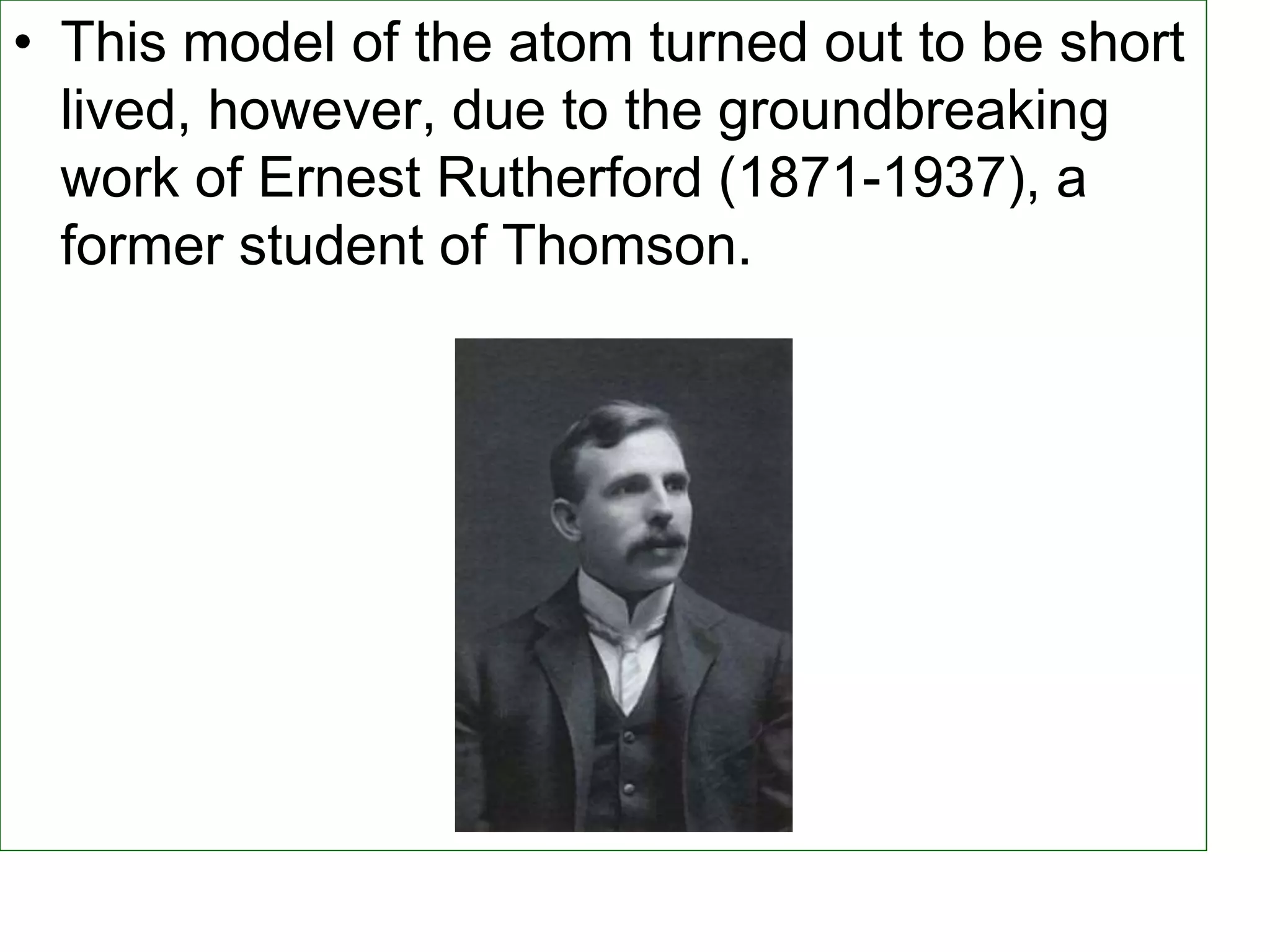 • This model of the atom turned out to be short
lived, however, due to the groundbreaking
work of Ernest Rutherford (1871-1937), a
former student of Thomson.
 