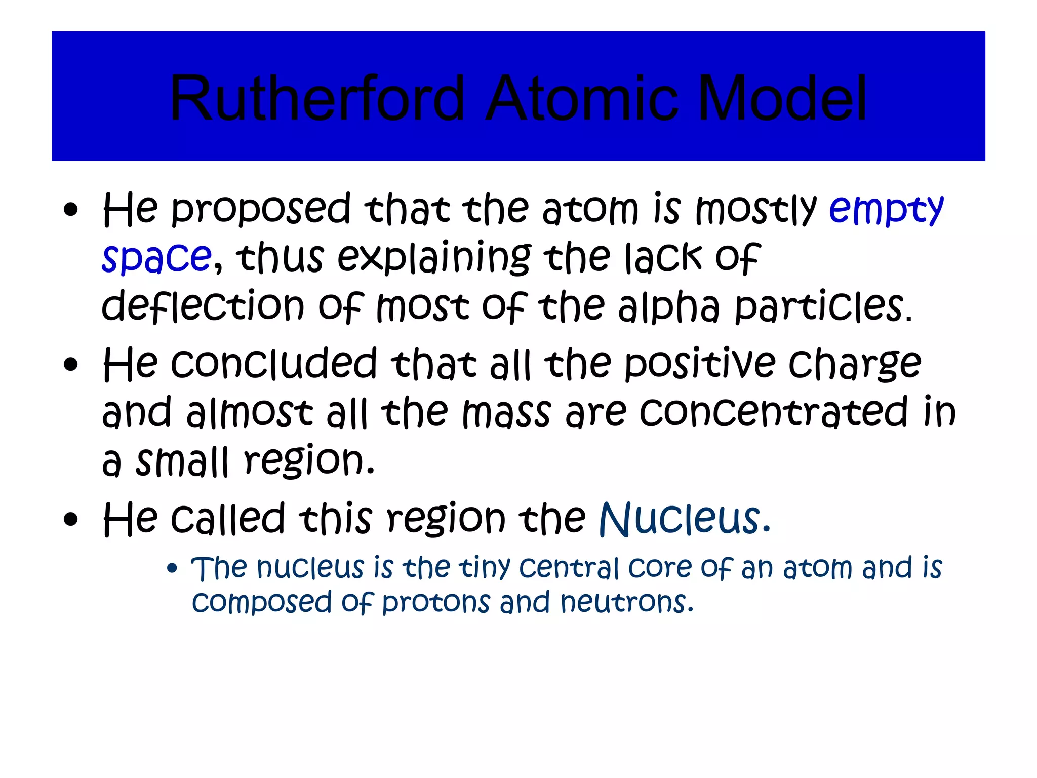 Rutherford Atomic Model
• He proposed that the atom is mostly empty
space, thus explaining the lack of
deflection of most of the alpha particles.
• He concluded that all the positive charge
and almost all the mass are concentrated in
a small region.
• He called this region the Nucleus.
• The nucleus is the tiny central core of an atom and is
composed of protons and neutrons.
 