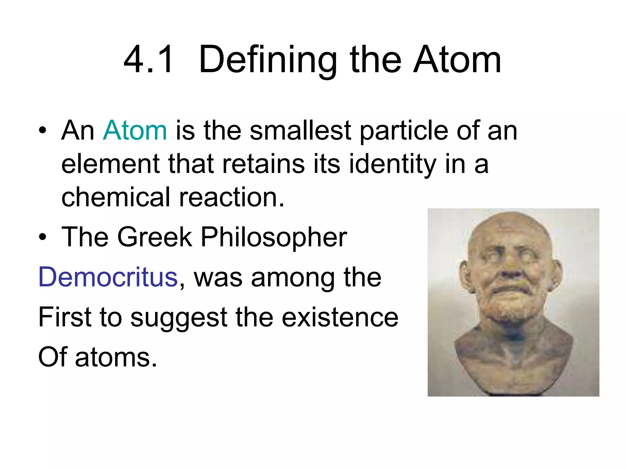 4.1 Defining the Atom
• An Atom is the smallest particle of an
element that retains its identity in a
chemical reaction.
• The Greek Philosopher
Democritus, was among the
First to suggest the existence
Of atoms.
 
