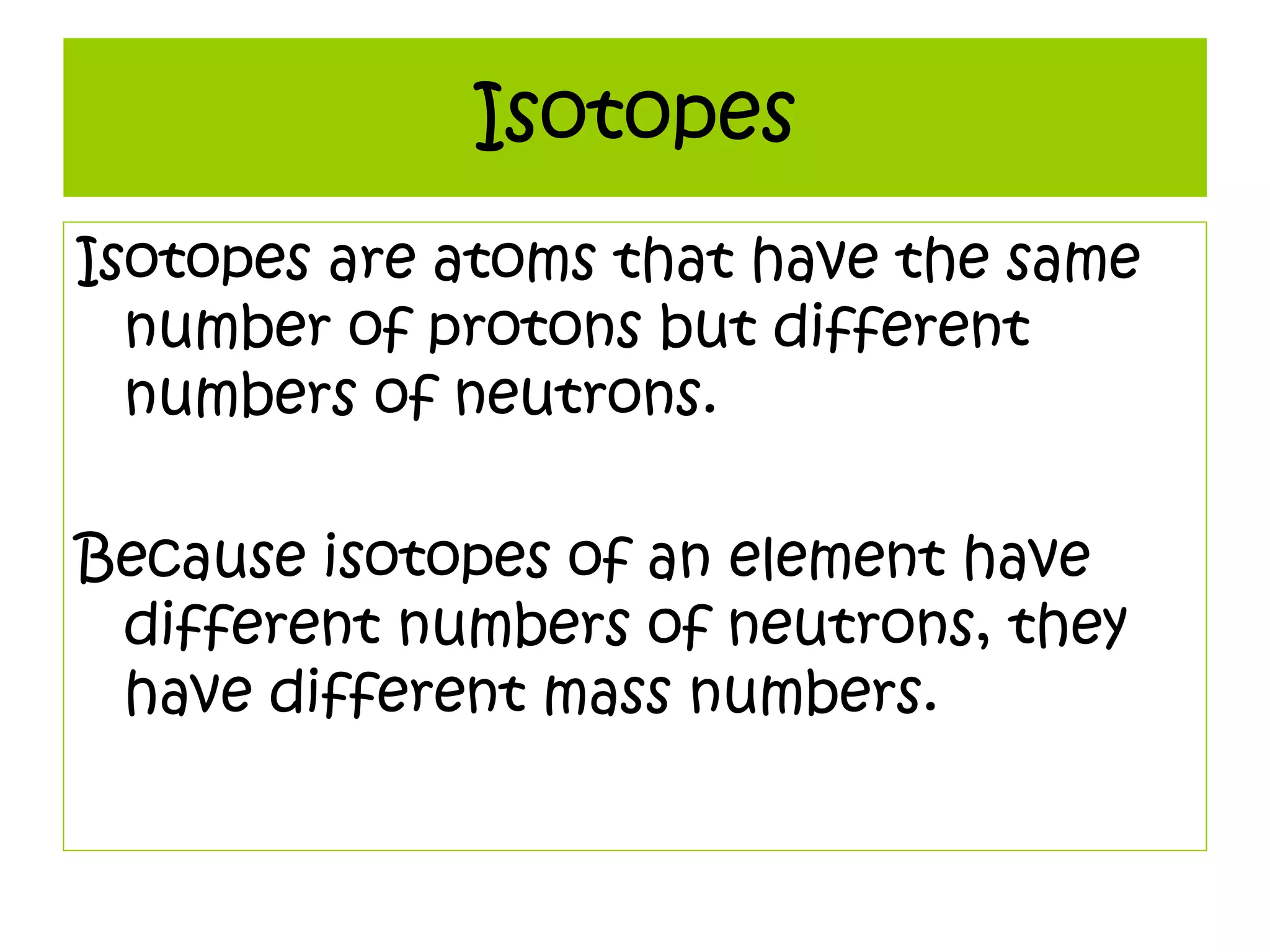 Isotopes
Isotopes are atoms that have the same
number of protons but different
numbers of neutrons.
Because isotopes of an element have
different numbers of neutrons, they
have different mass numbers.
 