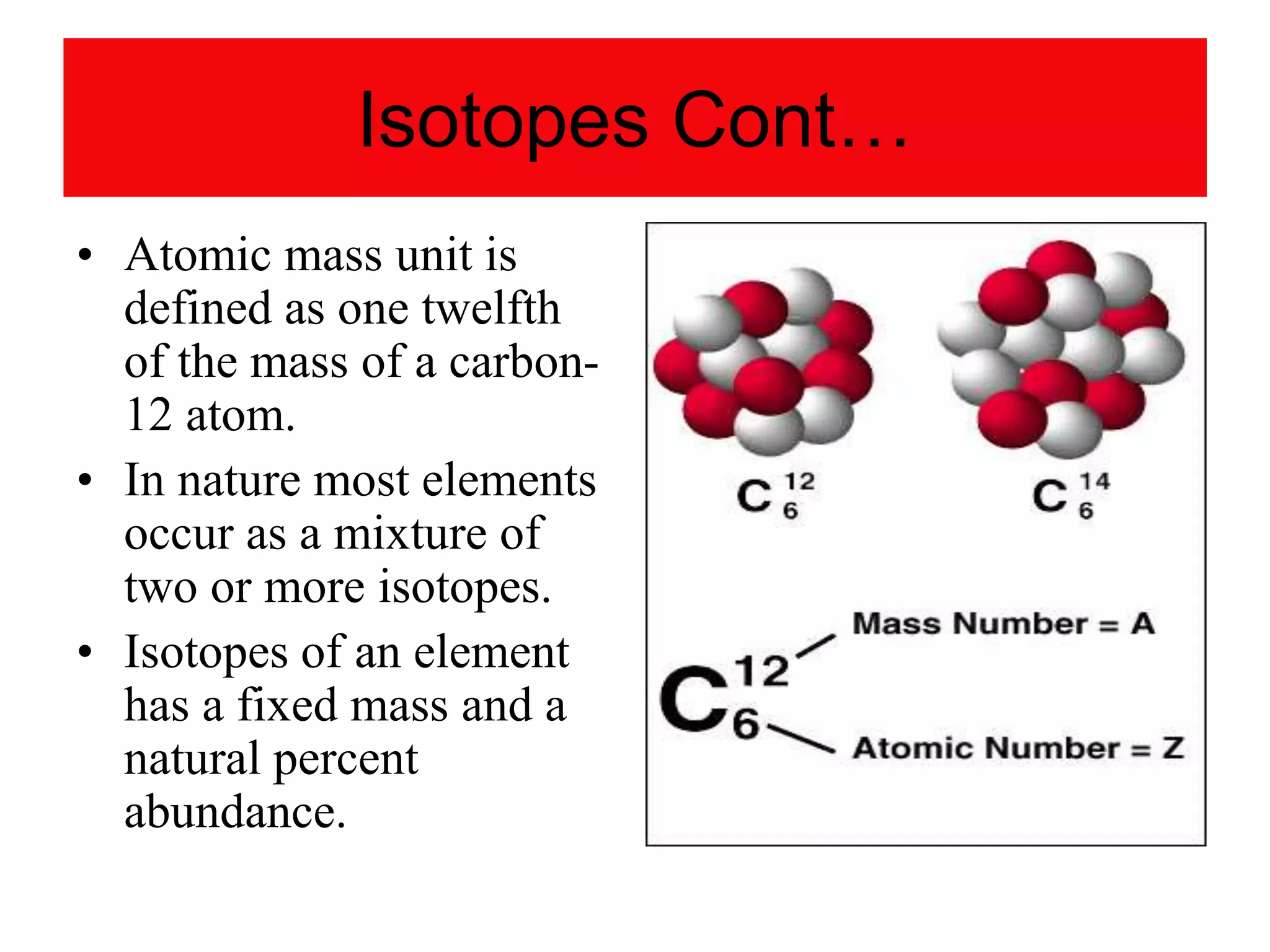 Isotopes Cont…
• Atomic mass unit is
defined as one twelfth
of the mass of a carbon-
12 atom.
• In nature most elements
occur as a mixture of
two or more isotopes.
• Isotopes of an element
has a fixed mass and a
natural percent
abundance.
 