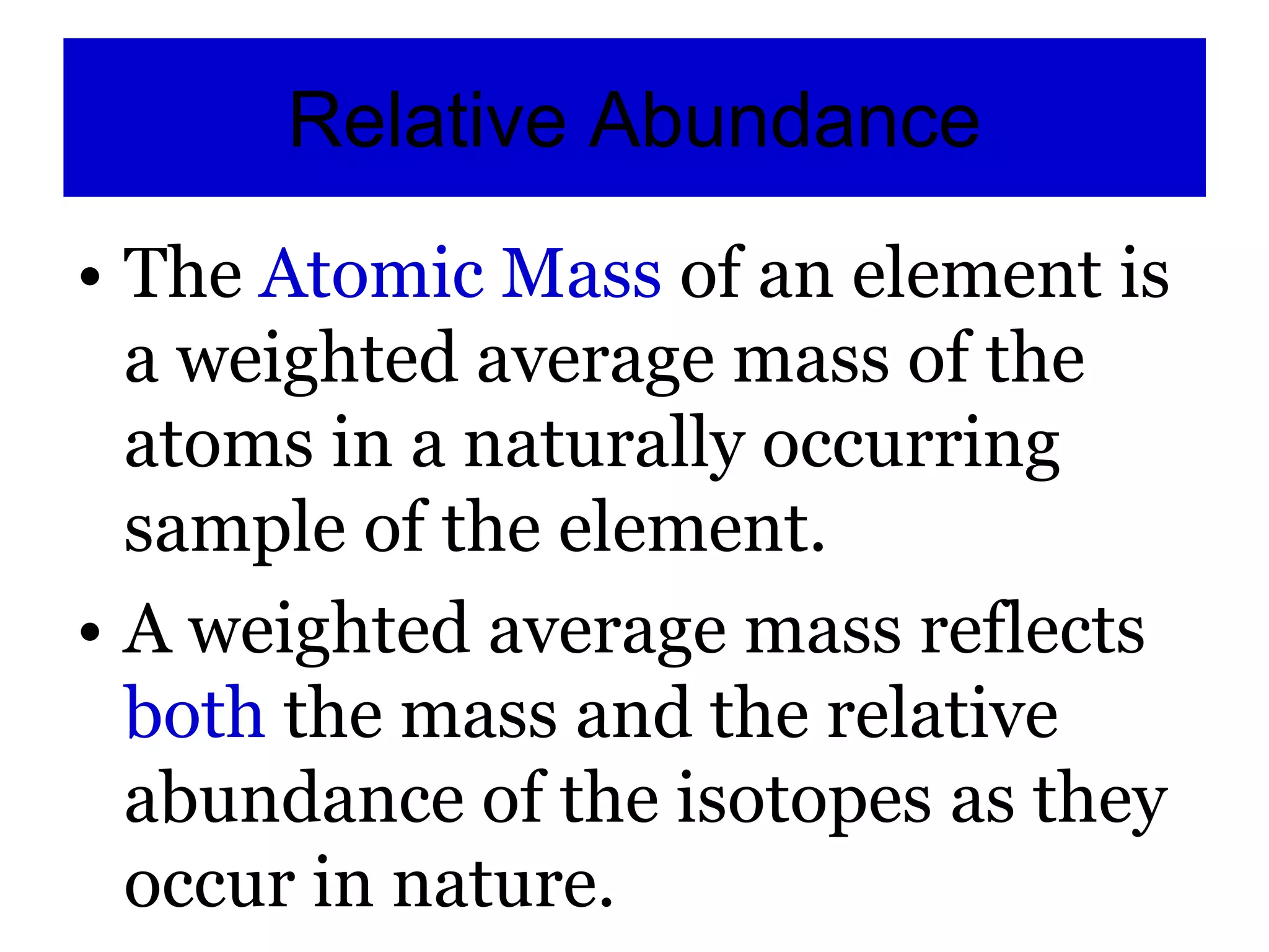 Relative Abundance
• The Atomic Mass of an element is
a weighted average mass of the
atoms in a naturally occurring
sample of the element.
• A weighted average mass reflects
both the mass and the relative
abundance of the isotopes as they
occur in nature.
 