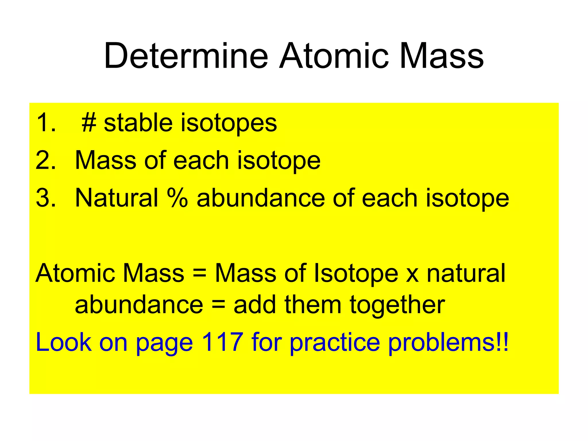 Determine Atomic Mass
1. # stable isotopes
2. Mass of each isotope
3. Natural % abundance of each isotope
Atomic Mass = Mass of Isotope x natural
abundance = add them together
Look on page 117 for practice problems!!
 