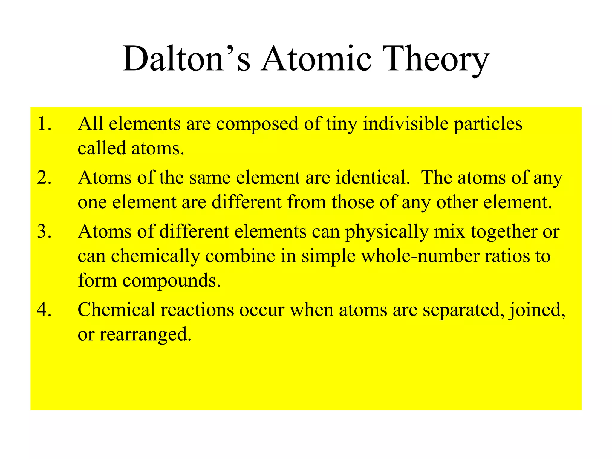 Dalton’s Atomic Theory
1. All elements are composed of tiny indivisible particles
called atoms.
2. Atoms of the same element are identical. The atoms of any
one element are different from those of any other element.
3. Atoms of different elements can physically mix together or
can chemically combine in simple whole-number ratios to
form compounds.
4. Chemical reactions occur when atoms are separated, joined,
or rearranged.
 
