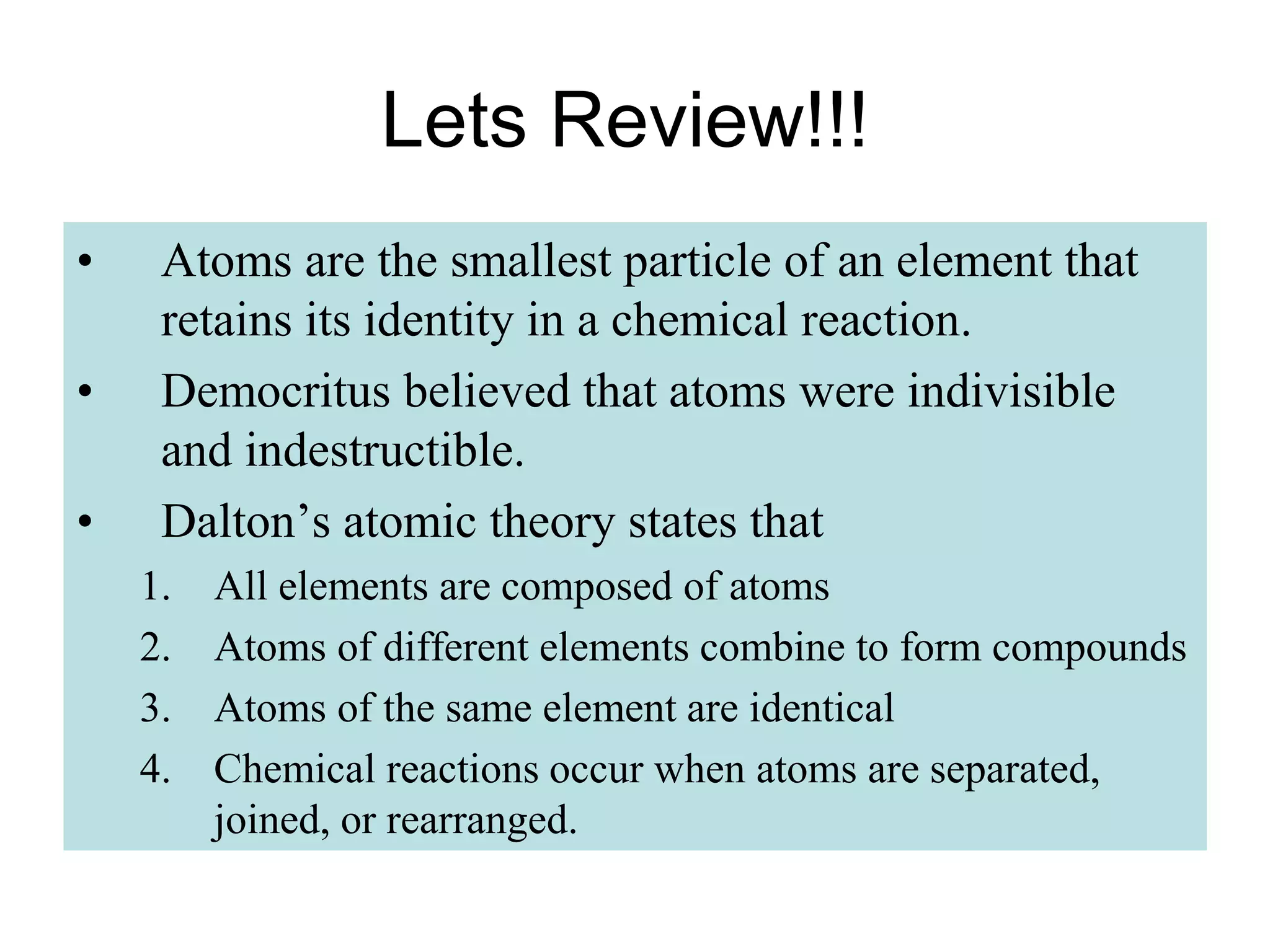 Lets Review!!!
• Atoms are the smallest particle of an element that
retains its identity in a chemical reaction.
• Democritus believed that atoms were indivisible
and indestructible.
• Dalton’s atomic theory states that
1. All elements are composed of atoms
2. Atoms of different elements combine to form compounds
3. Atoms of the same element are identical
4. Chemical reactions occur when atoms are separated,
joined, or rearranged.
 