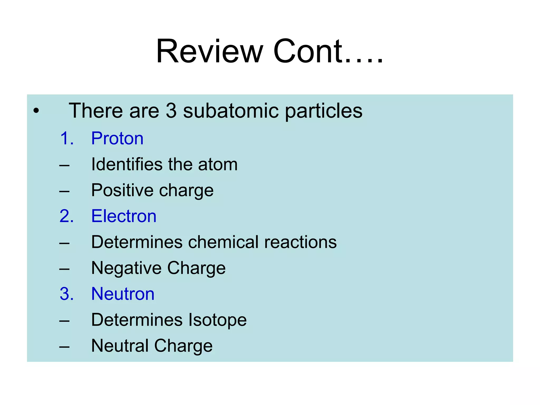 Review Cont….
• There are 3 subatomic particles
1. Proton
– Identifies the atom
– Positive charge
2. Electron
– Determines chemical reactions
– Negative Charge
3. Neutron
– Determines Isotope
– Neutral Charge
 