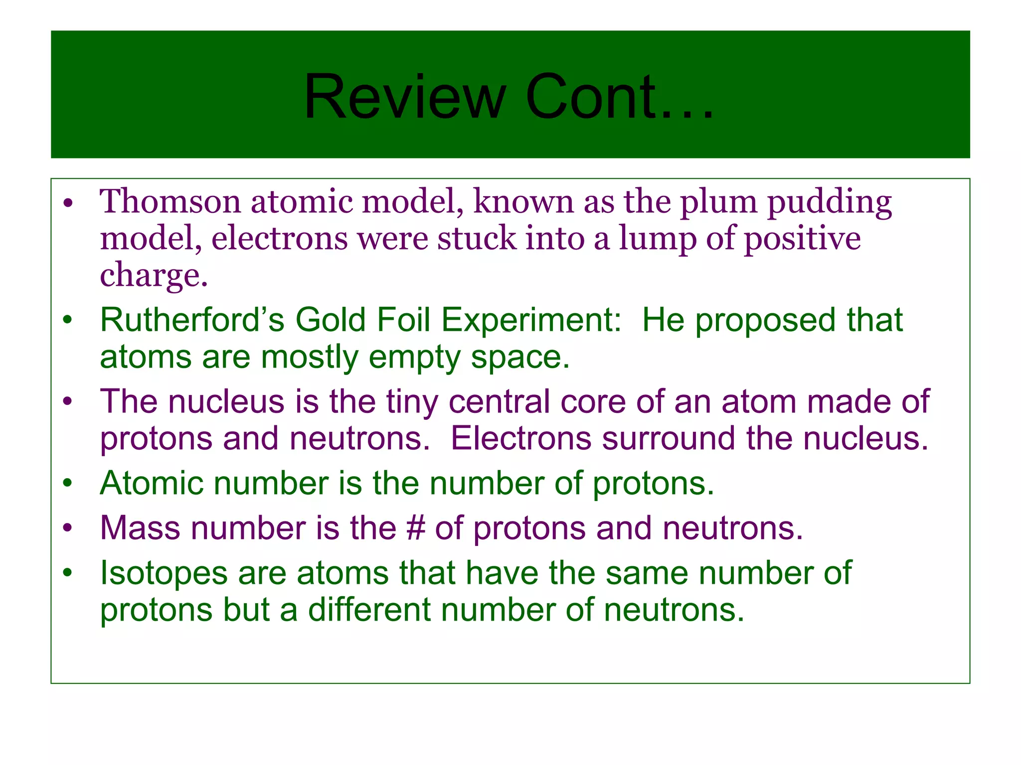 Review Cont…
• Thomson atomic model, known as the plum pudding
model, electrons were stuck into a lump of positive
charge.
• Rutherford’s Gold Foil Experiment: He proposed that
atoms are mostly empty space.
• The nucleus is the tiny central core of an atom made of
protons and neutrons. Electrons surround the nucleus.
• Atomic number is the number of protons.
• Mass number is the # of protons and neutrons.
• Isotopes are atoms that have the same number of
protons but a different number of neutrons.
 