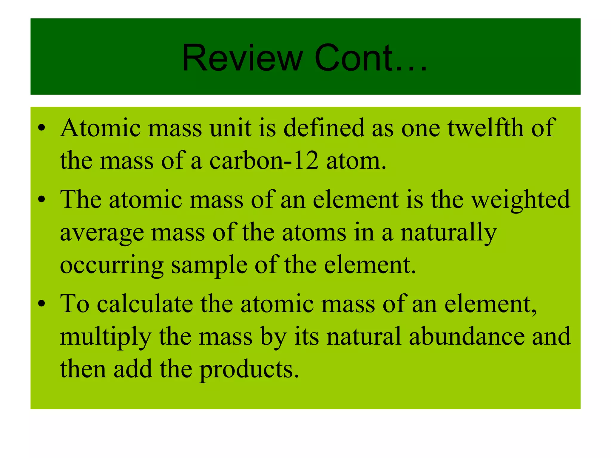 Review Cont…
• Atomic mass unit is defined as one twelfth of
the mass of a carbon-12 atom.
• The atomic mass of an element is the weighted
average mass of the atoms in a naturally
occurring sample of the element.
• To calculate the atomic mass of an element,
multiply the mass by its natural abundance and
then add the products.
 