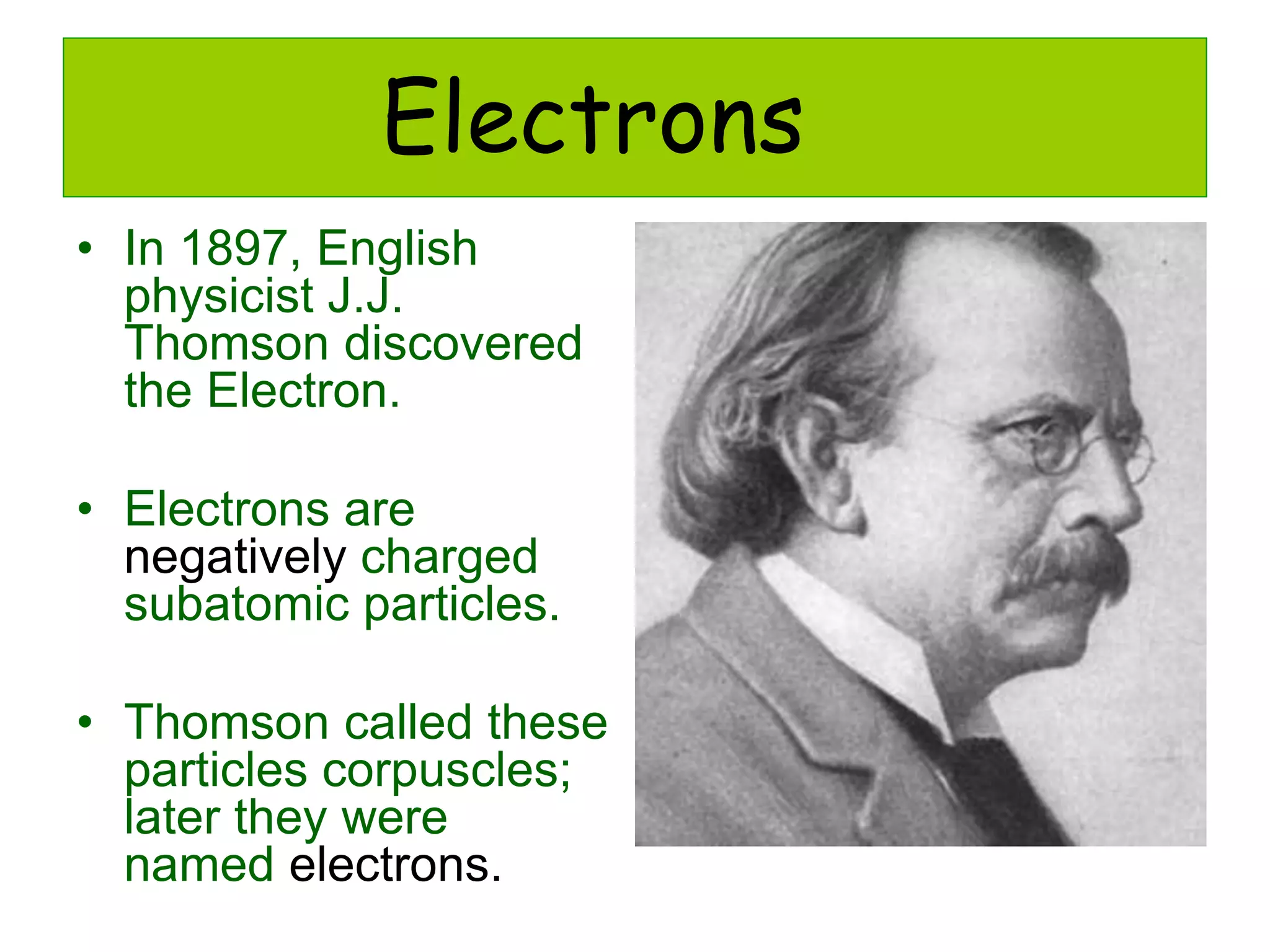 Electrons
• In 1897, English
physicist J.J.
Thomson discovered
the Electron.
• Electrons are
negatively charged
subatomic particles.
• Thomson called these
particles corpuscles;
later they were
named electrons.
 