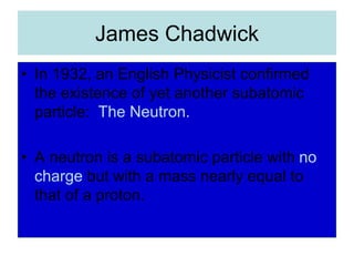 James Chadwick
• In 1932, an English Physicist confirmed
the existence of yet another subatomic
particle: The Neutron.
• A neutron is a subatomic particle with no
charge but with a mass nearly equal to
that of a proton.
 