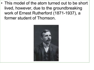 • This model of the atom turned out to be short
lived, however, due to the groundbreaking
work of Ernest Rutherford (1871-1937), a
former student of Thomson.
 