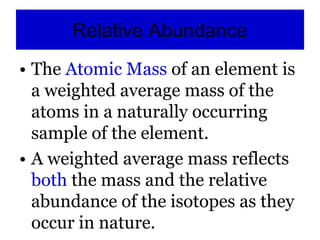 Relative Abundance
• The Atomic Mass of an element is
a weighted average mass of the
atoms in a naturally occurring
sample of the element.
• A weighted average mass reflects
both the mass and the relative
abundance of the isotopes as they
occur in nature.
 