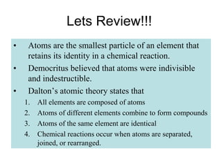 Lets Review!!!
• Atoms are the smallest particle of an element that
retains its identity in a chemical reaction.
• Democritus believed that atoms were indivisible
and indestructible.
• Dalton’s atomic theory states that
1. All elements are composed of atoms
2. Atoms of different elements combine to form compounds
3. Atoms of the same element are identical
4. Chemical reactions occur when atoms are separated,
joined, or rearranged.
 