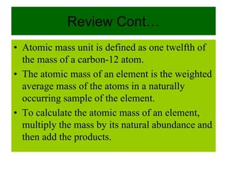 Review Cont…
• Atomic mass unit is defined as one twelfth of
the mass of a carbon-12 atom.
• The atomic mass of an element is the weighted
average mass of the atoms in a naturally
occurring sample of the element.
• To calculate the atomic mass of an element,
multiply the mass by its natural abundance and
then add the products.
 