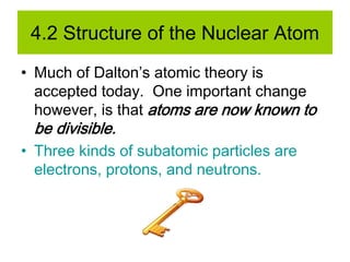 4.2 Structure of the Nuclear Atom
• Much of Dalton’s atomic theory is
accepted today. One important change
however, is that atoms are now known to
be divisible.
• Three kinds of subatomic particles are
electrons, protons, and neutrons.
 