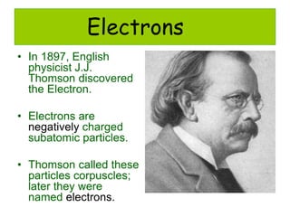 Electrons
• In 1897, English
physicist J.J.
Thomson discovered
the Electron.
• Electrons are
negatively charged
subatomic particles.
• Thomson called these
particles corpuscles;
later they were
named electrons.
 