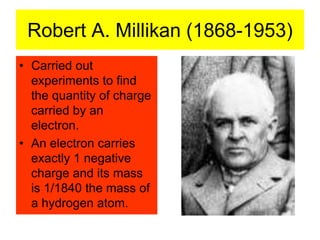 Robert A. Millikan (1868-1953)
• Carried out
experiments to find
the quantity of charge
carried by an
electron.
• An electron carries
exactly 1 negative
charge and its mass
is 1/1840 the mass of
a hydrogen atom.
 