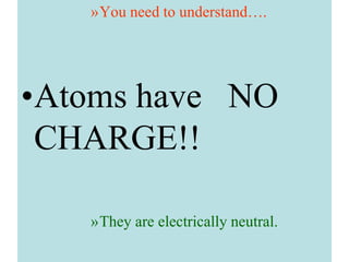 »You need to understand….
•Atoms have NO
CHARGE!!
»They are electrically neutral.
 