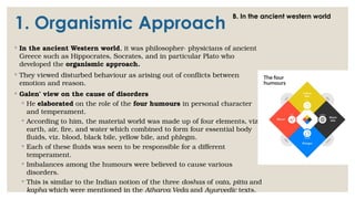 1. Organismic Approach
◦ In the ancient Western world, it was philosopher- physicians of ancient
Greece such as Hippocrates, Socrates, and in particular Plato who
developed the organismic approach.
◦ They viewed disturbed behaviour as arising out of conflicts between
emotion and reason.
◦ Galen’ view on the cause of disorders
◦ He elaborated on the role of the four humours in personal character
and temperament.
◦ According to him, the material world was made up of four elements, viz.
earth, air, fire, and water which combined to form four essential body
fluids, viz. blood, black bile, yellow bile, and phlegm.
◦ Each of these fluids was seen to be responsible for a different
temperament.
◦ Imbalances among the humours were believed to cause various
disorders.
◦ This is similar to the Indian notion of the three doshas of vata, pitta and
kapha which were mentioned in the Atharva Veda and Ayurvedic texts.
B. In the ancient western world
 