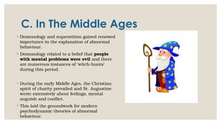 C. In The Middle Ages
◦ Demonology and superstition gained renewed
importance in the explanation of abnormal
behaviour.
◦ Demonology related to a belief that people
with mental problems were evil and there
are numerous instances of ‘witch-hunts’
during this period.
◦ During the early Middle Ages, the Christian
spirit of charity prevailed and St. Augustine
wrote extensively about feelings, mental
anguish and conflict.
◦ This laid the groundwork for modern
psychodynamic theories of abnormal
behaviour.
 