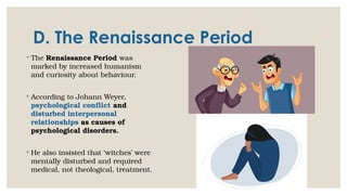 D. The Renaissance Period
◦ The Renaissance Period was
marked by increased humanism
and curiosity about behaviour.
◦ According to Johann Weyer,
psychological conflict and
disturbed interpersonal
relationships as causes of
psychological disorders.
◦ He also insisted that ‘witches’ were
mentally disturbed and required
medical, not theological, treatment.
 
