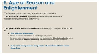 E. Age of Reason and
Enlightenment
This was in the seventeenth and eighteenth centuries
The scientific method replaced faith and dogma as ways of
understanding abnormal behaviour.
The growth of a scientific attitude towards psychological disorders led
to
1. the Reform Movement
◦ Reforms of asylums were initiated in both Europe and America.
◦ One aspect of the reform movement was the new inclination for deinstitutionalisation which
placed emphasis on providing community care for recovered mentally ill individuals.
2. Increased compassion for people who suffered from these
disorders.
 