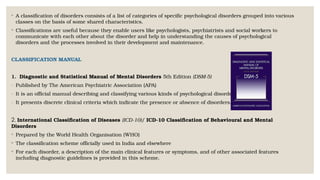 ◦ A classification of disorders consists of a list of categories of specific psychological disorders grouped into various
classes on the basis of some shared characteristics.
◦ Classifications are useful because they enable users like psychologists, psychiatrists and social workers to
communicate with each other about the disorder and help in understanding the causes of psychological
disorders and the processes involved in their development and maintenance.
CLASSIFICATION MANUAL
1. Diagnostic and Statistical Manual of Mental Disorders 5th Edition (DSM-5)
- Published by The American Psychiatric Association (APA)
- It is an official manual describing and classifying various kinds of psychological disorders.
- It presents discrete clinical criteria which indicate the presence or absence of disorders.
2. International Classification of Diseases (ICD-10)/ ICD-10 Classification of Behavioural and Mental
Disorders
◦ Prepared by the World Health Organisation (WHO)
◦ The classification scheme officially used in India and elsewhere
◦ For each disorder, a description of the main clinical features or symptoms, and of other associated features
including diagnostic guidelines is provided in this scheme.
 