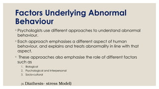 Factors Underlying Abnormal
Behaviour
◦ Psychologists use different approaches to understand abnormal
behaviour.
◦ Each approach emphasises a different aspect of human
behaviour, and explains and treats abnormality in line with that
aspect.
◦ These approaches also emphasise the role of different factors
such as
1. Biological
2. Psychological and Interpersonal
3. Socio-cultural
(4. Diathesis- stress Model)
 