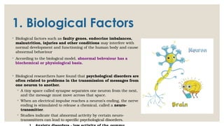1. Biological Factors
◦ Biological factors such as faulty genes, endocrine imbalances,
malnutrition, injuries and other conditions may interfere with
normal development and functioning of the human body and cause
abnormal behaviour
◦ According to the biological model, abnormal behvaiour has a
biochemical or physiological basis.
◦ Biological researchers have found that psychological disorders are
often related to problems in the transmission of messages from
one neuron to another.
◦ A tiny space called synapse separates one neuron from the next,
and the message must move across that space.
◦ When an electrical impulse reaches a neuron’s ending, the nerve
ending is stimulated to release a chemical, called a neuro-
transmitter.
◦ Studies indicate that abnormal activity by certain neuro-
transmitters can lead to specific psychological disorders.
 