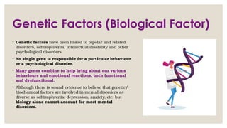 Genetic Factors (Biological Factor)
◦ Genetic factors have been linked to bipolar and related
disorders, schizophrenia, intellectual disability and other
psychological disorders.
◦ No single gene is responsible for a particular behaviour
or a psychological disorder.
◦ Many genes combine to help bring about our various
behaviours and emotional reactions, both functional
and dysfunctional.
◦ Although there is sound evidence to believe that genetic/
biochemical factors are involved in mental disorders as
diverse as schizophrenia, depression, anxiety, etc. but
biology alone cannot account for most mental
disorders.
 