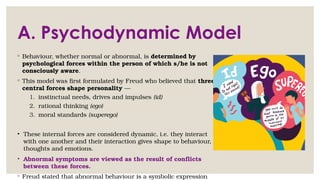 A. Psychodynamic Model
◦ Behaviour, whether normal or abnormal, is determined by
psychological forces within the person of which s/he is not
consciously aware.
◦ This model was first formulated by Freud who believed that three
central forces shape personality —
1. instinctual needs, drives and impulses (id)
2. rational thinking (ego)
3. moral standards (superego)
• These internal forces are considered dynamic, i.e. they interact
with one another and their interaction gives shape to behaviour,
thoughts and emotions.
• Abnormal symptoms are viewed as the result of conflicts
between these forces.
◦ Freud stated that abnormal behaviour is a symbolic expression
 
