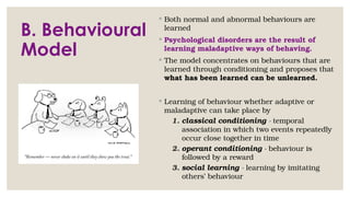 B. Behavioural
Model
◦ Both normal and abnormal behaviours are
learned
◦ Psychological disorders are the result of
learning maladaptive ways of behaving.
◦ The model concentrates on behaviours that are
learned through conditioning and proposes that
what has been learned can be unlearned.
◦ Learning of behaviour whether adaptive or
maladaptive can take place by
1. classical conditioning - temporal
association in which two events repeatedly
occur close together in time
2. operant conditioning - behaviour is
followed by a reward
3. social learning - learning by imitating
others’ behaviour
 